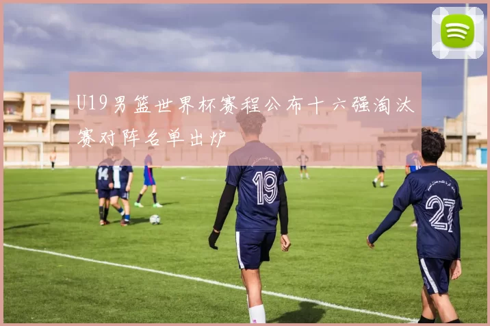 U19男篮世界杯赛程公布十六强淘汰赛对阵名单出炉