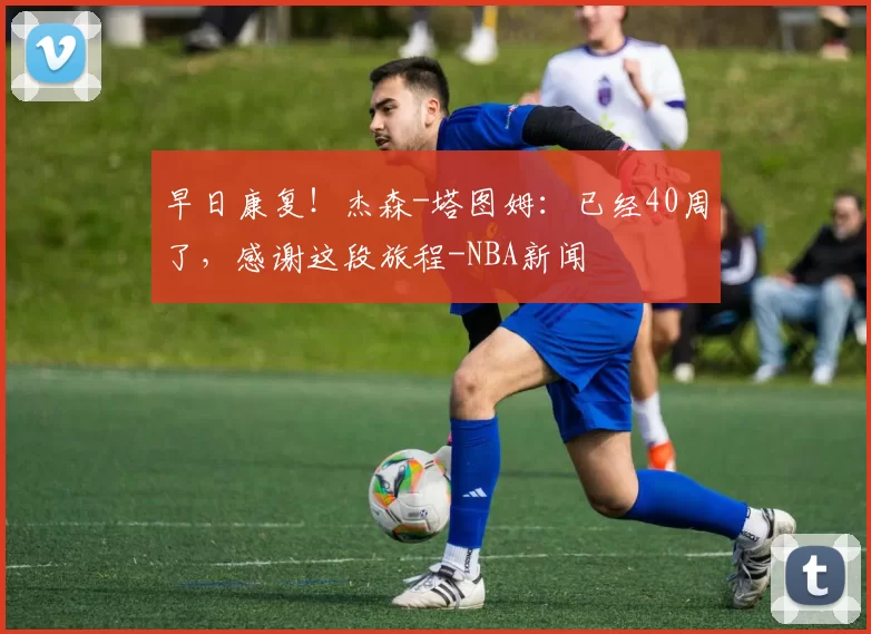 早日康复！杰森-塔图姆：已经40周了，感谢这段旅程-NBA新闻