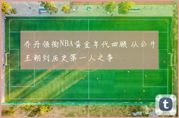 乔丹领衔NBA黄金年代回顾 从公牛王朝到历史第一人之争