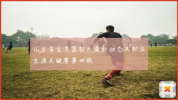 山东黄金男篮孙杰最新动态及职业生涯关键赛事回顾