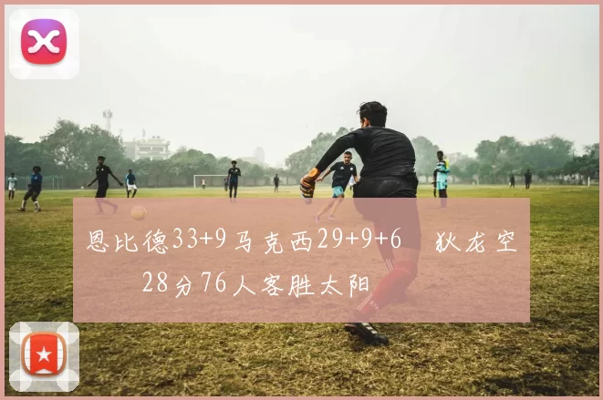 恩比德33+9马克西29+9+6 狄龙空砍28分76人客胜太阳