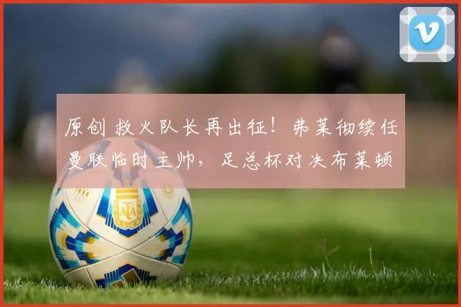 原创 救火队长再出征！弗莱彻续任曼联临时主帅，足总杯对决布莱顿