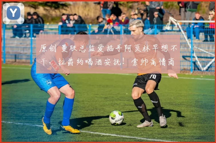 原创 曼联总监爱插手阿莫林早想不干,拉爵约喝酒安抚!索帅高情商吸引管理层