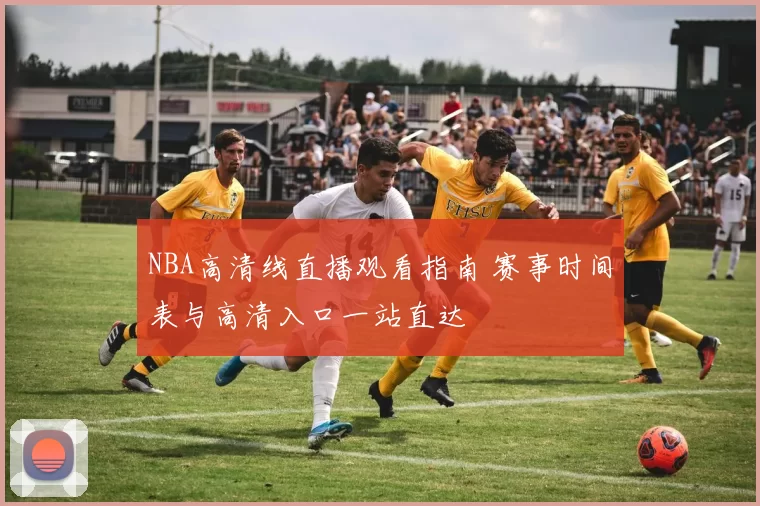 NBA高清线直播观看指南 赛事时间表与高清入口一站直达