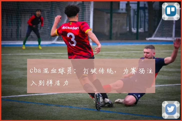 cba混血球员：打破传统，为赛场注入别样活力