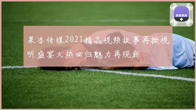 果冻传媒2021精品视频故事再掀视听盛宴火热回归魅力再现新