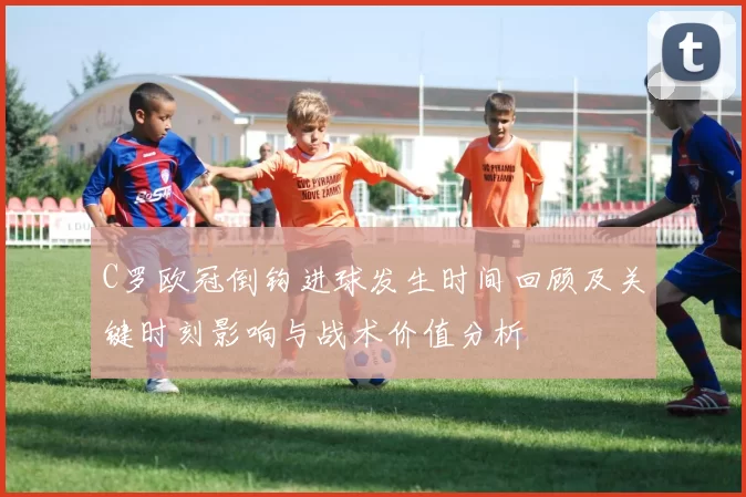 C罗欧冠倒钩进球发生时间回顾及关键时刻影响与战术价值分析