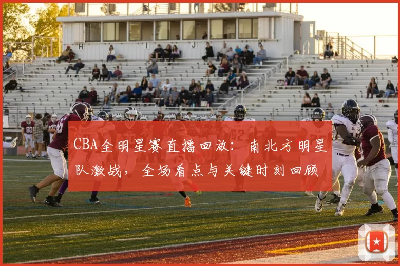 CBA全明星赛直播回放：南北方明星队激战，全场看点与关键时刻回顾