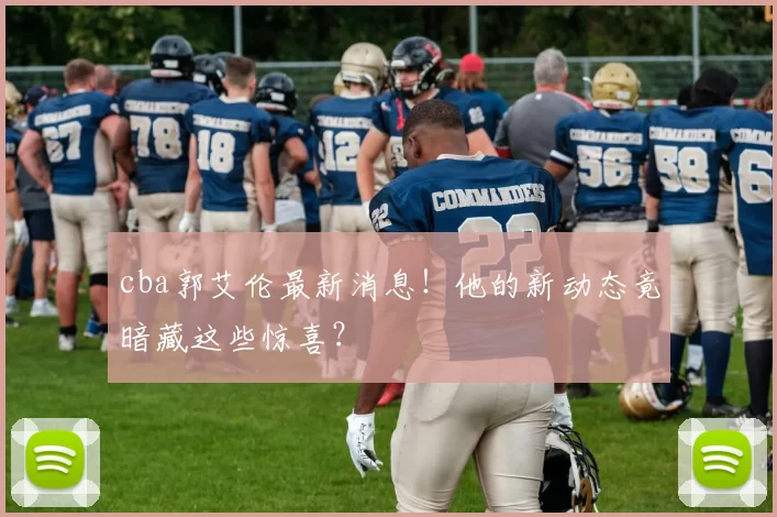 cba郭艾伦最新消息！他的新动态竟暗藏这些惊喜？
