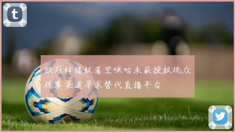 欧冠转播权落空咪咕未获授权观众观赛渠道寻求替代直播平台