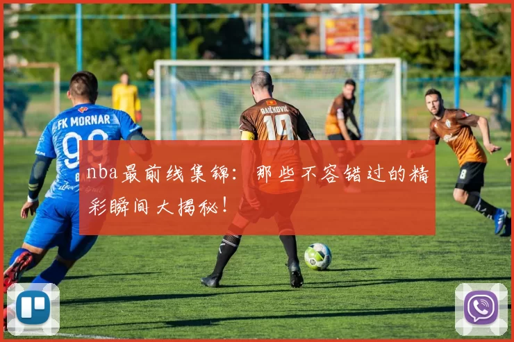 nba最前线集锦:那些不容错过的精彩瞬间大揭秘!