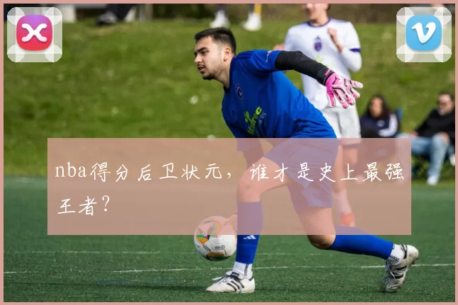 nba得分后卫状元,谁才是史上最强王者?