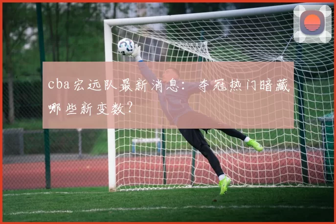 cba宏远队最新消息：夺冠热门暗藏哪些新变数？