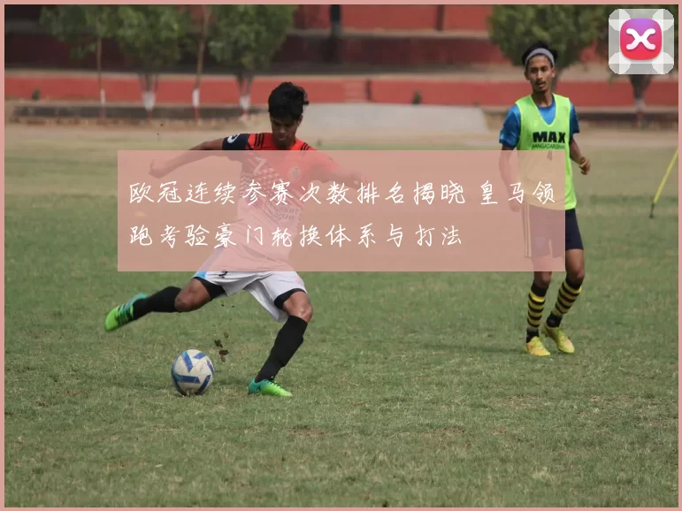 欧冠连续参赛次数排名揭晓 皇马领跑考验豪门轮换体系与打法