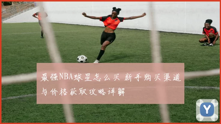 最强NBA球星怎么买 新手购买渠道与价格获取攻略详解
