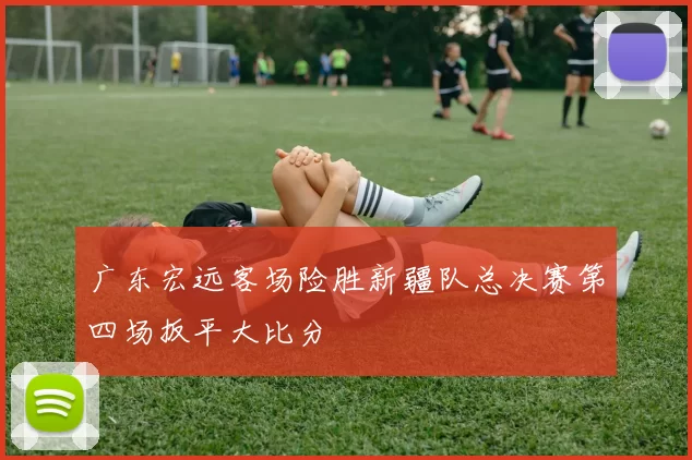 广东宏远客场险胜新疆队总决赛第四场扳平大比分