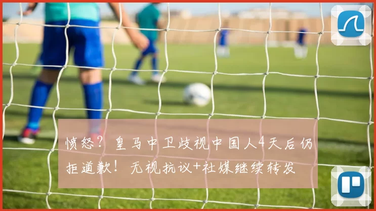 愤怒？皇马中卫歧视中国人4天后仍拒道歉！无视抗议+社媒继续转发