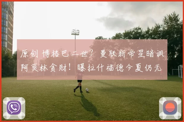 原创 博格巴二世？曼联新帝星暗讽阿莫林贪财！曝拉什福德今夏仍无意回归