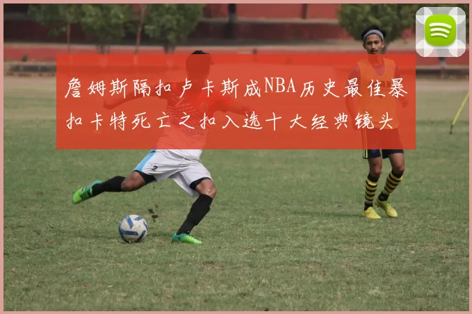 詹姆斯隔扣卢卡斯成NBA历史最佳暴扣卡特死亡之扣入选十大经典镜头