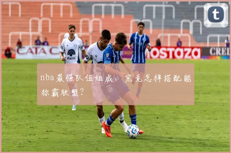 nba最强队伍组成，究竟怎样搭配能称霸联盟？