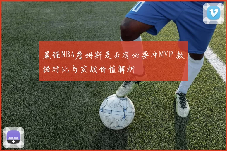 最强NBA詹姆斯是否有必要冲MVP 数据对比与实战价值解析