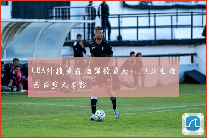 CBA外援劳森酒驾被查处,职业生涯面临重大考验