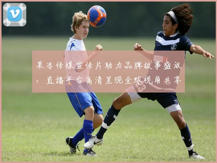 果冻传媒宣传片助力品牌故事盛放，直播平台高清呈现全球视角共享感