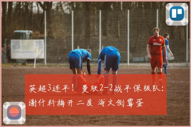 英超3连平!曼联2-2战平保级队:谢什科梅开二度 海文倒霉蛋