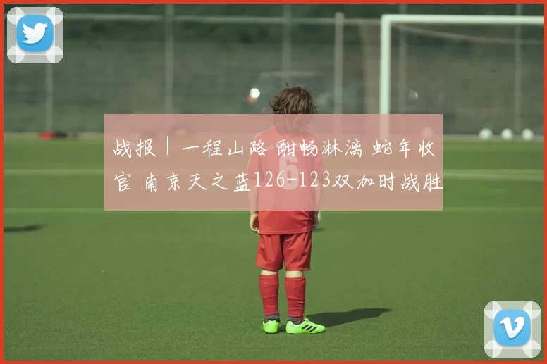 战报｜一程山路 酣畅淋漓 蛇年收官 南京天之蓝126-123双加时战胜深圳马可波罗