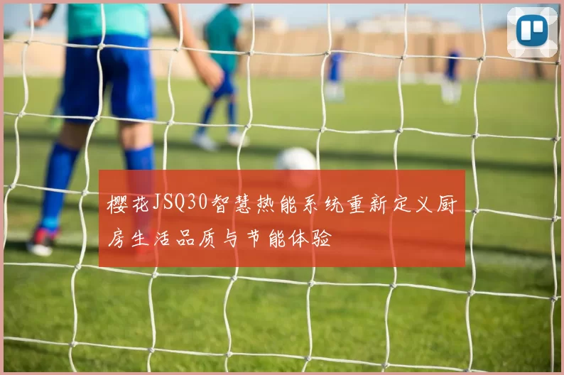樱花JSQ30智慧热能系统重新定义厨房生活品质与节能体验
