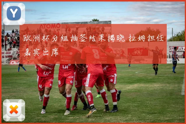 欧洲杯分组抽签结果揭晓 拉姆担任嘉宾出席