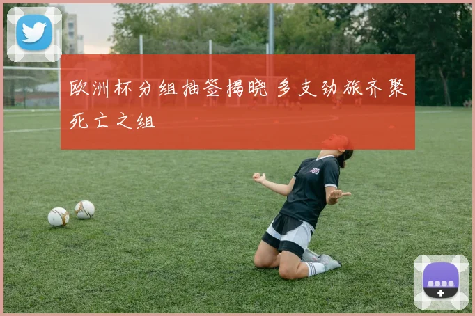 欧洲杯分组抽签揭晓 多支劲旅齐聚死亡之组
