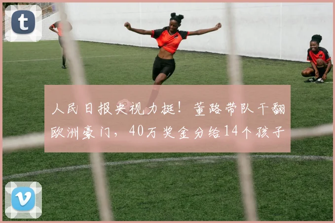人民日报央视力挺!董路带队干翻欧洲豪门,40万奖金分给14个孩子_中国_青训_足球小将