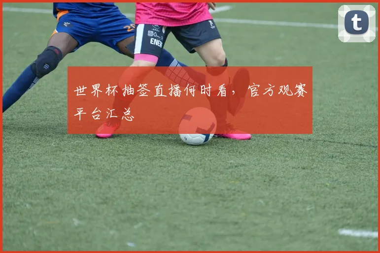 世界杯抽签直播何时看,官方观赛平台汇总