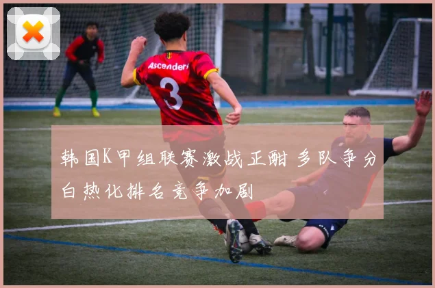 韩国K甲组联赛激战正酣 多队争分白热化排名竞争加剧