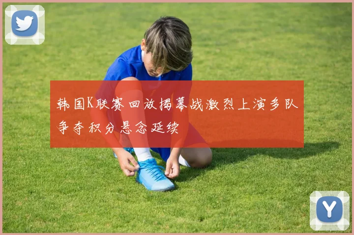 韩国K联赛回放揭幕战激烈上演多队争夺积分悬念延续