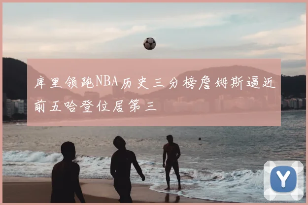 库里领跑NBA历史三分榜詹姆斯逼近前五哈登位居第三
